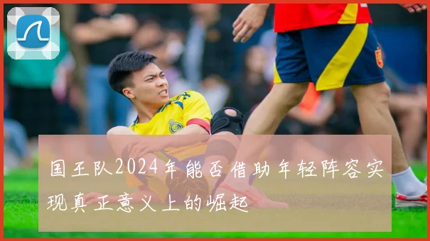 国王队2024年能否借助年轻阵容实现真正意义上的崛起