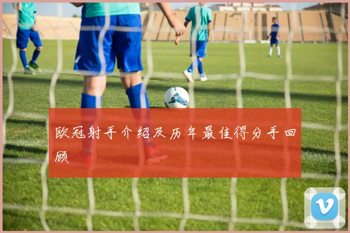 欧冠射手介绍及历年最佳得分手回顾
