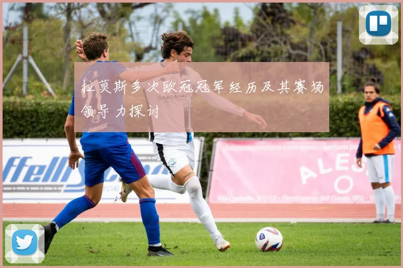 拉莫斯多次欧冠冠军经历及其赛场领导力探讨