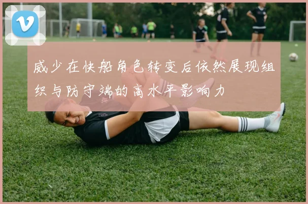 威少在快船角色转变后依然展现组织与防守端的高水平影响力